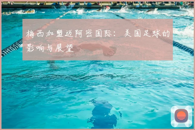 梅西加盟迈阿密国际：美国足球的影响与展望