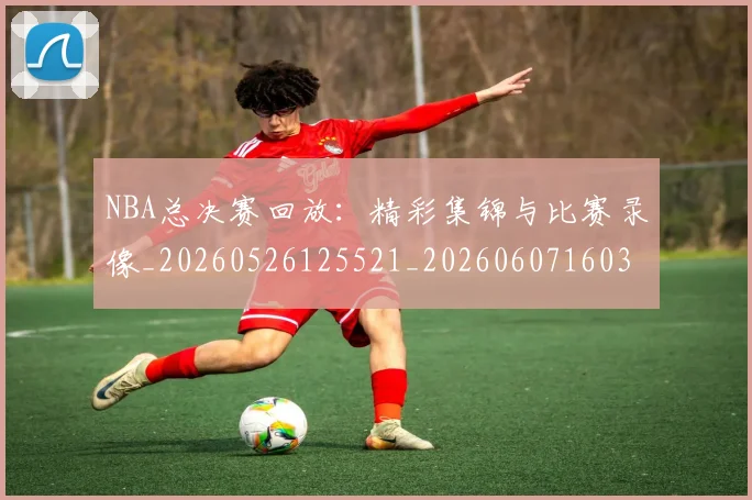NBA总决赛回放：精彩集锦与比赛录像_20260526125521_20260607160301