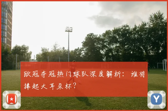 欧冠夺冠热门球队深度解析：谁将捧起大耳朵杯？