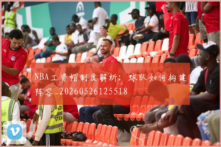 NBA工资帽制度解析:球队如何构建阵容_20260526125518