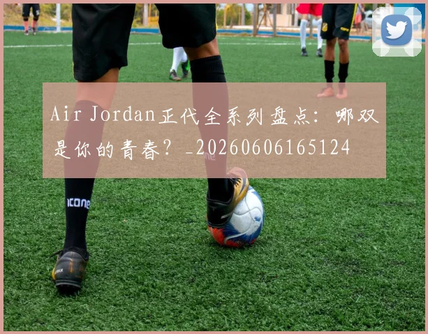 Air Jordan正代全系列盘点:哪双是你的青春?_20260606165124