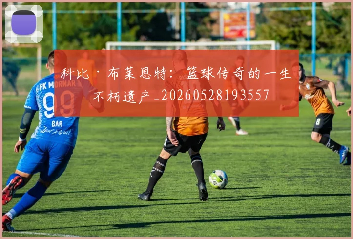 科比·布莱恩特：篮球传奇的一生与不朽遗产_20260528193557