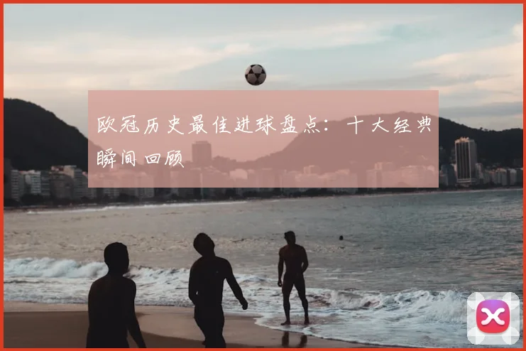 欧冠历史最佳进球盘点:十大经典瞬间回顾